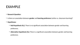 EXAMPLE
• Research Question:
• Is there an association between gender and learning preference (online vs. classroom learning)?
• Hypotheses:
• Null Hypothesis (H₀): There is no significant association between gender and learning
preference.
• Alternative Hypothesis (H₁): There is a significant association between gender and learning
preference.
 