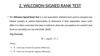 2. WILCOXON-SIGNED RANK TEST
• The Wilcoxon Signed-Rank Test is a non-parametric statistical test used to compare two
related samples or paired observations to determine if their population mean ranks
differ. It is often used when the data is ordinal or when the assumptions of a paired t-test
(such as normality) are not met (Field, 2018).
 