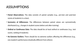 ASSUMPTIONS
• Paired Observations: The data consists of paired samples (e.g., pre-test and post-test
scores of students in a class).
• Symmetry of Differences: The differences between paired values are symmetrically
distributed (e.g., changes in student scores before and after training).
• Ordinal or Continuous Data: The data should be at least ordinal or continuous (e.g., test
scores, ranking of students).
• No Extreme Outliers: There should be no extreme outliers affecting the differences (e.g.,
one student’s performance drastically different from others).
 