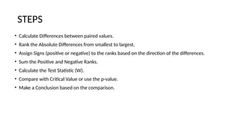 STEPS
• Calculate Differences between paired values.
• Rank the Absolute Differences from smallest to largest.
• Assign Signs (positive or negative) to the ranks based on the direction of the differences.
• Sum the Positive and Negative Ranks.
• Calculate the Test Statistic (W).
• Compare with Critical Value or use the p-value.
• Make a Conclusion based on the comparison.
 