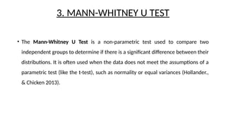 3. MANN-WHITNEY U TEST
• The Mann-Whitney U Test is a non-parametric test used to compare two
independent groups to determine if there is a significant difference between their
distributions. It is often used when the data does not meet the assumptions of a
parametric test (like the t-test), such as normality or equal variances (Hollander.,
& Chicken 2013).
 