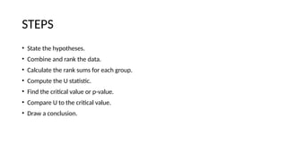 STEPS
• State the hypotheses.
• Combine and rank the data.
• Calculate the rank sums for each group.
• Compute the U statistic.
• Find the critical value or p-value.
• Compare U to the critical value.
• Draw a conclusion.
 