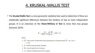 4. KRUSKAL-WALLIS TEST
• The Kruskal-Wallis Test is a non-parametric statistical test used to determine if there are
statistically significant differences between the medians of two or more independent
groups. It is an extension of the Mann-Whitney U Test to more than two groups
(Conover, 2019).
 