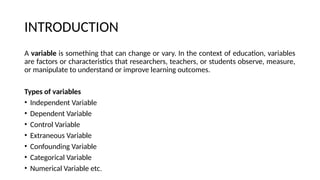 INTRODUCTION
A variable is something that can change or vary. In the context of education, variables
are factors or characteristics that researchers, teachers, or students observe, measure,
or manipulate to understand or improve learning outcomes.
Types of variables
• Independent Variable
• Dependent Variable
• Control Variable
• Extraneous Variable
• Confounding Variable
• Categorical Variable
• Numerical Variable etc.
 