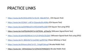 PRACTICE LINKS
• https://youtu.be/KrZ3GSnJV0U?si=tCc50_4bkmRVTx9_ (Chi-Square Test)
• https://youtu.be/LE3AIyY_cn8?si=Zzipao6uSX-ohDKq (Chi-Square Test)
• https://youtu.be/aaGW9B6vLlI?si=R92vIYsKPfo1iEBf (Chi-Square Test using SPSS)
• https://youtu.be/UrdTEIyWvOM?si=GdT9GNL_g25lxeOy (Wilcoxon Signed Rank Test)
• https://youtu.be/gHvH0UWEnts?si=CcFnlMsDLC0LQt6Y (Wilcoxon-Signed Rank Test using SPSS)
• https://youtu.be/i4_86DrAfzI?si=jw2hIb1-gyfXFMaE (Mann-Whitney U Test)
• https://youtu.be/bYwxvcs3HJs?si=C5_7rhtgPF3tHuqP (Kruskal Wallis Test)
• https://youtu.be/_DS9oisG6xw?si=CZ9UCtS7MlNOjH7j (Kruskal Wallis Test)
 