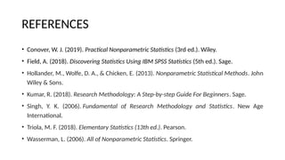 REFERENCES
• Conover, W. J. (2019). Practical Nonparametric Statistics (3rd ed.). Wiley.
• Field, A. (2018). Discovering Statistics Using IBM SPSS Statistics (5th ed.). Sage.
• Hollander, M., Wolfe, D. A., & Chicken, E. (2013). Nonparametric Statistical Methods. John
Wiley & Sons.
• Kumar, R. (2018). Research Methodology: A Step-by-step Guide For Beginners. Sage.
• Singh, Y. K. (2006). Fundamental of Research Methodology and Statistics. New Age
International.
• Triola, M. F. (2018). Elementary Statistics (13th ed.). Pearson.
• Wasserman, L. (2006). All of Nonparametric Statistics. Springer.
 