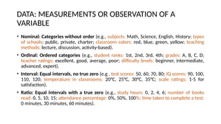 DATA: MEASUREMENTS OR OBSERVATION OF A
VARIABLE
• Nominal: Categories without order (e.g., subjects: Math, Science, English, History; types
of schools: public, private, charter; classroom colors: red, blue, green, yellow; teaching
methods: lecture, discussion, activity-based).
• Ordinal: Ordered categories (e.g., student ranks: 1st, 2nd, 3rd, 4th; grades: A, B, C, D;
teacher ratings: excellent, good, average, poor; difficulty levels: beginner, intermediate,
advanced, expert).
• Interval: Equal intervals, no true zero (e.g., test scores: 50, 60, 70, 80; IQ scores: 90, 100,
110, 120; temperature in classrooms: 20°C, 25°C, 30°C, 35°C; scale ratings: 1-5 for
satisfaction).
• Ratio: Equal intervals with a true zero (e.g., study hours: 0, 2, 4, 6; number of books
read: 0, 5, 10, 15; attendance percentage: 0%, 50%, 100%; time taken to complete a test:
0 minutes, 30 minutes, 60 minutes).
 