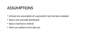 ASSUMPTIONS
• At least one assumption of a parametric test has been violated.
• Data is not normally distributed.
• Data is nominal or ordinal.
• There are outliers in the data set.
 