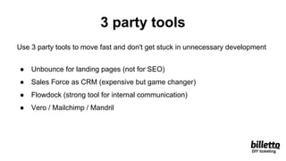 3 party tools
Use 3 party tools to move fast and don't get stuck in unnecessary development
● Unbounce for landing pages (not for SEO)
● Sales Force as CRM (expensive but game changer)
● Flowdock (strong tool for internal communication)
● Vero / Mailchimp / Mandril
DIY ticketing
 