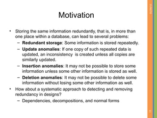 01/09/15
11
Motivation
• Storing the same information redundantly, that is, in more than
one place within a database, can lead to several problems:
– Redundant storage: Some information is stored repeatedly.
– Update anomalies: If one copy of such repeated data is
updated, an inconsistency is created unless all copies are
similarly updated.
– Insertion anomalies: It may not be possible to store some
information unless some other information is stored as well.
– Deletion anomalies: It may not be possible to delete some
information without losing some other information as well.
• How about a systematic approach to detecting and removing
redundancy in designs?
– Dependencies, decompositions, and normal forms
 