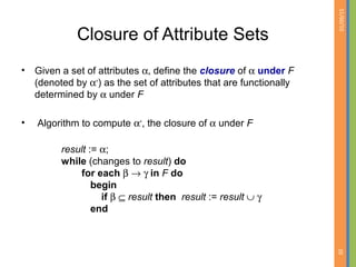 01/09/15
20
Closure of Attribute Sets
• Given a set of attributes α, define the closure of α under F
(denoted by α+
) as the set of attributes that are functionally
determined by α under F
• Algorithm to compute α+
, the closure of α under F
result := α;
while (changes to result) do
for each β → γ in F do
begin
if β ⊆ result then result := result ∪ γ
end
 