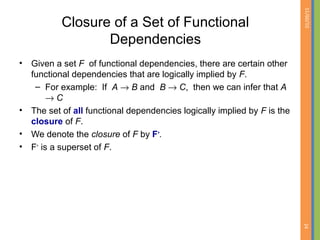 01/09/15
24
Closure of a Set of Functional
Dependencies
• Given a set F of functional dependencies, there are certain other
functional dependencies that are logically implied by F.
– For example: If A → B and B → C, then we can infer that A
→ C
• The set of all functional dependencies logically implied by F is the
closure of F.
• We denote the closure of F by F+
.
• F+
is a superset of F.
 