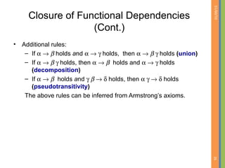 01/09/15
26
Closure of Functional Dependencies
(Cont.)
• Additional rules:
– If α → β holds and α → γ holds, then α → β γ holds (union)
– If α → β γ holds, then α → β holds and α → γ holds
(decomposition)
– If α → β holds and γ β → δ holds, then α γ → δ holds
(pseudotransitivity)
The above rules can be inferred from Armstrong’s axioms.
 