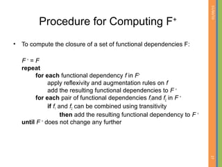 01/09/15
27
Procedure for Computing F+
• To compute the closure of a set of functional dependencies F:
F +
= F
repeat
for each functional dependency f in F+
apply reflexivity and augmentation rules on f
add the resulting functional dependencies to F +
for each pair of functional dependencies f1and f2 in F +
if f1 and f2 can be combined using transitivity
then add the resulting functional dependency to F +
until F +
does not change any further
 
