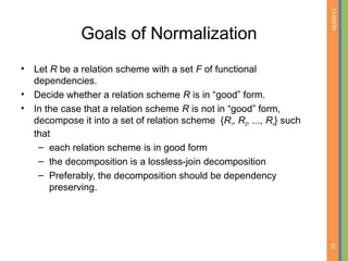 01/09/15
35
Goals of Normalization
• Let R be a relation scheme with a set F of functional
dependencies.
• Decide whether a relation scheme R is in “good” form.
• In the case that a relation scheme R is not in “good” form,
decompose it into a set of relation scheme {R1, R2, ..., Rn} such
that
– each relation scheme is in good form
– the decomposition is a lossless-join decomposition
– Preferably, the decomposition should be dependency
preserving.
 