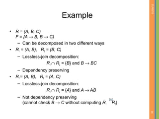 01/09/15
36
Example
• R = (A, B, C)
F = {A → B, B → C)
– Can be decomposed in two different ways
• R1 = (A, B), R2 = (B, C)
– Lossless-join decomposition:
R1 ∩ R2 = {B} and B → BC
– Dependency preserving
• R1 = (A, B), R2 = (A, C)
– Lossless-join decomposition:
R1 ∩ R2 = {A} and A → AB
– Not dependency preserving
(cannot check B → C without computing R1 R2)
 