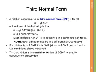 01/09/15
44
Third Normal Form
• A relation schema R is in third normal form (3NF) if for all:
α → β in F+
at least one of the following holds:
– α → β is trivial (i.e., β ∈ α)
– α is a superkey for R
– Each attribute A in β – α is contained in a candidate key for R.
(NOTE: each attribute may be in a different candidate key)
• If a relation is in BCNF it is in 3NF (since in BCNF one of the first
two conditions above must hold).
• Third condition is a minimal relaxation of BCNF to ensure
dependency preservation
 