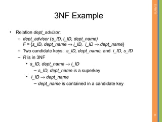 01/09/15
45
3NF Example
• Relation dept_advisor:
– dept_advisor (s_ID, i_ID, dept_name)
F = {s_ID, dept_name → i_ID, i_ID → dept_name}
– Two candidate keys: s_ID, dept_name, and i_ID, s_ID
– R is in 3NF
• s_ID, dept_name → i_ID
– s_ID, dept_name is a superkey
• i_ID → dept_name
– dept_name is contained in a candidate key
 