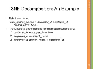 01/09/15
54
3NF Decomposition: An Example
• Relation schema:
cust_banker_branch = (customer_id, employee_id,
branch_name, type )
• The functional dependencies for this relation schema are:
1. customer_id, employee_id → type
2. employee_id → branch_name
3. customer_id, branch_name → employee_id
 