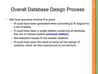 01/09/15
57
Overall Database Design Process
• We have assumed schema R is given
– R could have been generated when converting E-R diagram to
a set of tables.
– R could have been a single relation containing all attributes
that are of interest (called universal relation).
– Normalization breaks R into smaller relations.
– R could have been the result of some ad hoc design of
relations, which we then test/convert to normal form.
 