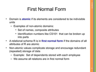 01/09/15
6
First Normal Form
• Domain is atomic if its elements are considered to be indivisible
units
– Examples of non-atomic domains:
• Set of names, composite attributes
• Identification numbers like CS101 that can be broken up
into parts
• A relational schema R is in first normal form if the domains of all
attributes of R are atomic
• Non-atomic values complicate storage and encourage redundant
(repeated) storage of data
– Example: Set of dependents stored with each employee
– We assume all relations are in first normal form
 