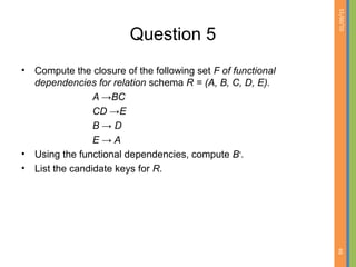 01/09/15
66
Question 5
• Compute the closure of the following set F of functional
dependencies for relation schema R = (A, B, C, D, E).
A →BC
CD →E
B → D
E → A
• Using the functional dependencies, compute B+
.
• List the candidate keys for R.
 