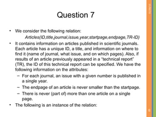01/09/15
68
Question 7
• We consider the following relation:
Articles(ID,title,journal,issue,year,startpage,endpage,TR-ID)
• It contains information on articles published in scientific journals.
Each article has a unique ID, a title, and information on where to
find it (name of journal, what issue, and on which pages). Also, if
results of an article previously appeared in a “technical report”
(TR), the ID of this technical report can be specified. We have the
following information on the attributes:
– For each journal, an issue with a given number is published in
a single year.
– The endpage of an article is never smaller than the startpage.
– There is never (part of) more than one article on a single
page.
• The following is an instance of the relation:
 