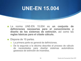 UNE-EN 15.004
S La norma UNE-EN 15.004 es un conjunto de
definiciones necesarias para el conocimiento y
diseño de los sistemas de extinción, así como las
reglas básicas para el citado cálculo.
S Dispone de 10 partes.
S La primera parte es general de definiciones.
S De la segunda a la décima describe el proceso de cálculo
de necesidades para diseñar sistemas automáticos
gaseosos de extinción de incendios.
Centro de Formación Polo CFP10
 