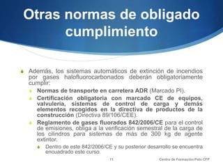 Otras normas de obligado
cumplimiento
S Además, los sistemas automáticos de extinción de incendios
por gases halofluorocarbonados deberán obligatoriamente
cumplir:
S Normas de transporte en carretera ADR (Marcado PI).
S Certificación obligatoria con marcado CE de equipos,
valvulería, sistemas de control de carga y demás
elementos recogidos en la directiva de productos de la
construcción (Directiva 89/106/CEE).
S Reglamento de gases fluorados 842/2006/CE para el control
de emisiones, obliga a la verificación semestral de la carga de
los cilindros para sistemas de más de 300 kg de agente
extintor.
S Dentro de este 842/2006/CE y su posterior desarrollo se encuentra
encuadrado este curso.
Centro de Formación Polo CFP11
 