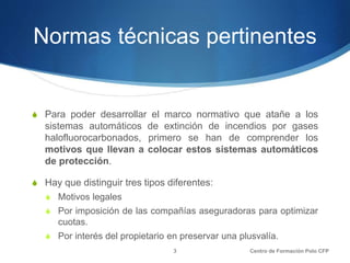 Normas técnicas pertinentes
S Para poder desarrollar el marco normativo que atañe a los
sistemas automáticos de extinción de incendios por gases
halofluorocarbonados, primero se han de comprender los
motivos que llevan a colocar estos sistemas automáticos
de protección.
S Hay que distinguir tres tipos diferentes:
S Motivos legales
S Por imposición de las compañías aseguradoras para optimizar
cuotas.
S Por interés del propietario en preservar una plusvalía.
Centro de Formación Polo CFP3
 