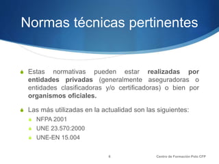 Normas técnicas pertinentes
S Estas normativas pueden estar realizadas por
entidades privadas (generalmente aseguradoras o
entidades clasificadoras y/o certificadoras) o bien por
organismos oficiales.
S Las más utilizadas en la actualidad son las siguientes:
S NFPA 2001
S UNE 23.570:2000
S UNE-EN 15.004
Centro de Formación Polo CFP6
 