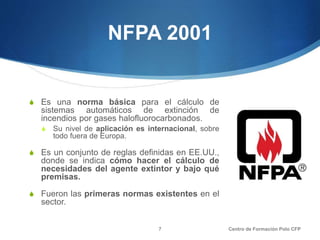 NFPA 2001
S Es una norma básica para el cálculo de
sistemas automáticos de extinción de
incendios por gases halofluorocarbonados.
S Su nivel de aplicación es internacional, sobre
todo fuera de Europa.
S Es un conjunto de reglas definidas en EE.UU.,
donde se indica cómo hacer el cálculo de
necesidades del agente extintor y bajo qué
premisas.
S Fueron las primeras normas existentes en el
sector.
Centro de Formación Polo CFP7
 