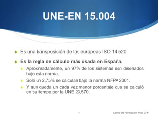 UNE-EN 15.004
S Es una transposición de las europeas ISO 14.520.
S Es la regla de cálculo más usada en España.
S Aproximadamente, un 97% de los sistemas son diseñados
bajo esta norma.
S Solo un 2,75% se calculan bajo la norma NFPA 2001.
S Y aun queda un cada vez menor porcentaje que se calculó
en su tiempo por la UNE 23.570.
Centro de Formación Polo CFP9
 