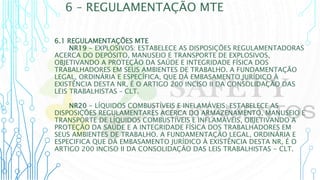 6 – REGULAMENTAÇÃO MTE
6.1 REGULAMENTAÇÕES MTE
NR19 - EXPLOSIVOS: ESTABELECE AS DISPOSIÇÕES REGULAMENTADORAS
ACERCA DO DEPÓSITO, MANUSEIO E TRANSPORTE DE EXPLOSIVOS,
OBJETIVANDO A PROTEÇÃO DA SAÚDE E INTEGRIDADE FÍSICA DOS
TRABALHADORES EM SEUS AMBIENTES DE TRABALHO. A FUNDAMENTAÇÃO
LEGAL, ORDINÁRIA E ESPECÍFICA, QUE DÁ EMBASAMENTO JURÍDICO À
EXISTÊNCIA DESTA NR, É O ARTIGO 200 INCISO II DA CONSOLIDAÇÃO DAS
LEIS TRABALHISTAS – CLT.
NR20 - LÍQUIDOS COMBUSTÍVEIS E INFLAMÁVEIS: ESTABELECE AS
DISPOSIÇÕES REGULAMENTARES ACERCA DO ARMAZENAMENTO, MANUSEIO E
TRANSPORTE DE LÍQUIDOS COMBUSTÍVEIS E INFLAMÁVEIS, OBJETIVANDO A
PROTEÇÃO DA SAÚDE E A INTEGRIDADE FÍSICA DOS TRABALHADORES EM
SEUS AMBIENTES DE TRABALHO. A FUNDAMENTAÇÃO LEGAL, ORDINÁRIA E
ESPECIFICA QUE DÁ EMBASAMENTO JURÍDICO À EXISTÊNCIA DESTA NR, É O
ARTIGO 200 INCISO II DA CONSOLIDAÇÃO DAS LEIS TRABALHISTAS - CLT.
 