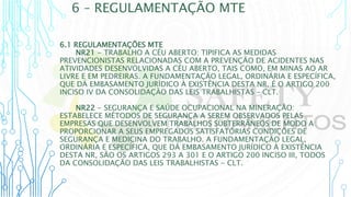 6 – REGULAMENTAÇÃO MTE
6.1 REGULAMENTAÇÕES MTE
NR21 - TRABALHO A CÉU ABERTO: TIPIFICA AS MEDIDAS
PREVENCIONISTAS RELACIONADAS COM A PREVENÇÃO DE ACIDENTES NAS
ATIVIDADES DESENVOLVIDAS A CÉU ABERTO, TAIS COMO, EM MINAS AO AR
LIVRE E EM PEDREIRAS. A FUNDAMENTAÇÃO LEGAL, ORDINÁRIA E ESPECÍFICA,
QUE DÁ EMBASAMENTO JURÍDICO À EXISTÊNCIA DESTA NR, É O ARTIGO 200
INCISO IV DA CONSOLIDAÇÃO DAS LEIS TRABALHISTAS – CLT.
NR22 - SEGURANÇA E SAÚDE OCUPACIONAL NA MINERAÇÃO:
ESTABELECE MÉTODOS DE SEGURANÇA A SEREM OBSERVADOS PELAS
EMPRESAS QUE DESENVOLVEM TRABALHOS SUBTERRÂNEOS DE MODO A
PROPORCIONAR A SEUS EMPREGADOS SATISFATÓRIAS CONDIÇÕES DE
SEGURANÇA E MEDICINA DO TRABALHO. A FUNDAMENTAÇÃO LEGAL,
ORDINÁRIA E ESPECÍFICA, QUE DÁ EMBASAMENTO JURÍDICO À EXISTÊNCIA
DESTA NR, SÃO OS ARTIGOS 293 A 301 E O ARTIGO 200 INCISO III, TODOS
DA CONSOLIDAÇÃO DAS LEIS TRABALHISTAS - CLT.
 