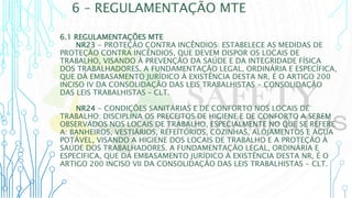 6 – REGULAMENTAÇÃO MTE
6.1 REGULAMENTAÇÕES MTE
NR23 - PROTEÇÃO CONTRA INCÊNDIOS: ESTABELECE AS MEDIDAS DE
PROTEÇÃO CONTRA INCÊNDIOS, QUE DEVEM DISPOR OS LOCAIS DE
TRABALHO, VISANDO À PREVENÇÃO DA SAÚDE E DA INTEGRIDADE FÍSICA
DOS TRABALHADORES. A FUNDAMENTAÇÃO LEGAL, ORDINÁRIA E ESPECÍFICA,
QUE DÁ EMBASAMENTO JURÍDICO À EXISTÊNCIA DESTA NR, É O ARTIGO 200
INCISO IV DA CONSOLIDAÇÃO DAS LEIS TRABALHISTAS - CONSOLIDAÇÃO
DAS LEIS TRABALHISTAS – CLT.
NR24 - CONDIÇÕES SANITÁRIAS E DE CONFORTO NOS LOCAIS DE
TRABALHO: DISCIPLINA OS PRECEITOS DE HIGIENE E DE CONFORTO A SEREM
OBSERVADOS NOS LOCAIS DE TRABALHO, ESPECIALMENTE NO QUE SE REFERE
A: BANHEIROS, VESTIÁRIOS, REFEITÓRIOS, COZINHAS, ALOJAMENTOS E ÁGUA
POTÁVEL, VISANDO A HIGIENE DOS LOCAIS DE TRABALHO E A PROTEÇÃO À
SAÚDE DOS TRABALHADORES. A FUNDAMENTAÇÃO LEGAL, ORDINÁRIA E
ESPECIFICA, QUE DÁ EMBASAMENTO JURÍDICO À EXISTÊNCIA DESTA NR, É O
ARTIGO 200 INCISO VII DA CONSOLIDAÇÃO DAS LEIS TRABALHISTAS - CLT.
 