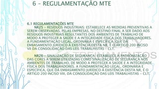 6 – REGULAMENTAÇÃO MTE
6.1 REGULAMENTAÇÕES MTE
NR25 - RESÍDUOS INDUSTRIAIS: ESTABELECE AS MEDIDAS PREVENTIVAS A
SEREM OBSERVADAS, PELAS EMPRESAS, NO DESTINO FINAL A SER DADO AOS
RESÍDUOS INDUSTRIAIS RESULTANTES DOS AMBIENTES DE TRABALHO DE
MODO A PROTEGER A SAÚDE E A INTEGRIDADE FÍSICA DOS TRABALHADORES.
A FUNDAMENTAÇÃO LEGAL, ORDINÁRIA E ESPECÍFICA, QUE DÁ
EMBASAMENTO JURÍDICO À EXISTÊNCIA DESTA NR, É O ARTIGO 200 INCISO
VII DA CONSOLIDAÇÃO DAS LEIS TRABALHISTAS – CLT.
NR26 - SINALIZAÇÃO DE SEGURANÇA: ESTABELECE A PADRONIZAÇÃO
DAS CORES A SEREM UTILIZADAS COMO SINALIZAÇÃO DE SEGURANÇA NOS
AMBIENTES DE TRABALHO, DE MODO A PROTEGER A SAÚDE E A INTEGRIDADE
FÍSICA DOS TRABALHADORES. A FUNDAMENTAÇÃO LEGAL, ORDINÁRIA E
ESPECÍFICA, QUE DÁ EMBASAMENTO JURÍDICO À EXISTÊNCIA DESTA NR, É O
ARTIGO 200 INCISO VIII, DA CONSOLIDAÇÃO DAS LEIS TRABALHISTAS - CLT.
 
