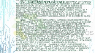 6 – REGULAMENTAÇÃO MTE
6.1 REGULAMENTAÇÕES MTE
NR27 - REGISTRO PROFISSIONAL DO TÉCNICO DE SEGURANÇA DO TRABALHO
NO MINISTÉRIO DO TRABALHO: ESTABELECE OS REQUISITOS A SEREM SATISFEITOS
PELO PROFISSIONAL QUE DESEJAR EXERCER AS FUNÇÕES DE TÉCNICO DE
SEGURANÇA DO TRABALHO, EM ESPECIAL NO QUE DIZ RESPEITO AO SEU
REGISTRO PROFISSIONAL COMO TAL, JUNTO AO MINISTÉRIO DO TRABALHO. A
FUNDAMENTAÇÃO LEGAL, ORDINÁRIA E ESPECÍFICA, TEM SEU EMBASAMENTO
JURÍDICO ASSEGURADO TRAVÉS DO ARTIGO 3° DA LEI NO 7.410 DE 27 DE
NOVEMBRO DE 1985, REGULAMENTADO PELO ARTIGO 7° DO DECRETO N° 92.530
DE 9 DE ABRIL DE 1986.
NR28 - FISCALIZAÇÃO E PENALIDADES: ESTABELECE OS PROCEDIMENTOS A
SEREM ADOTADOS PELA FISCALIZAÇÃO TRABALHISTA DE SEGURANÇA E MEDICINA
DO TRABALHO, TANTO NO QUE DIZ RESPEITO À CONCESSÃO DE PRAZOS ÀS
EMPRESAS PARA A CORREÇÃO DAS IRREGULARIDADES TÉCNICAS, COMO TAMBÉM,
NO QUE CONCERNE AO PROCEDIMENTO DE AUTUAÇÃO POR INFRAÇÃO ÀS
NORMAS REGULAMENTADORAS DE SEGURANÇA E MEDICINA DO TRABALHO. A
FUNDAMENTAÇÃO LEGAL, ORDINÁRIA E ESPECÍFICA, TEM A SUA EXISTÊNCIA
JURÍDICA ASSEGURADA, A NÍVEL DE LEGISLAÇÃO ORDINÁRIA, ATRAVÉS DO
ARTIGO 201 DA CONSOLIDAÇÃO DAS LEIS TRABALHISTAS - CLT, COM AS
ALTERAÇÕES QUE LHE FORAM DADAS PELO ARTIGO 2° DA LEI N° 7.855 DE 24 DE
OUTUBRO DE 1989, QUE INSTITUI OBÔNUS DO TESOURO NACIONAL - BTN, COMO
VALOR MONETÁRIO A SER UTILIZADO NA COBRANÇA DE MULTAS, E
POSTERIORMENTE, PELO ARTIGO 1° DA LEI N°8.383 DE 30 DE DEZEMBRO DE
1991, ESPECIFICAMENTE NO TOCANTE À INSTITUIÇÃO DA UNIDADE FISCAL DE
REFERÊNCIA - UFIR, COMO VALOR MONETÁRIO A SER UTILIZADO NA COBRANÇA
DE MULTAS EM SUBSTITUIÇÃO AO BÔNUS DO TESOURO NACIONAL - BTN.
 