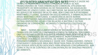 6 – REGULAMENTAÇÃO MTE
6.1 REGULAMENTAÇÕES MTE
NR3O - NORMAS REGULAMENTADORAS DE SEGURANÇA E SAÚDE NO
TRABALHO AQUAVIÁRIO (CONSULTA PÚBLICA): APLICA-SE AOS
TRABALHADORES DE TODA EMBARCAÇÃO COMERCIAL UTILIZADA NO
TRANSPORTE DE MERCADORIAS OU DE PASSAGEIROS, NA NAVEGAÇÃO
MARÍTIMA DE LONGO CURSO, NA CABOTAGEM, NA NAVEGAÇÃO INTERIOR,
NO SERVIÇO DE REBOQUE EM ALTO-MAR, BEM COMO EM PLATAFORMAS
MARÍTIMAS E FLUVIAIS, QUANDO EM DESLOCAMENTO, E EMBARCAÇÕES DE
APOIO MARÍTIMO E PORTUÁRIO. A OBSERVÂNCIA DESTA NORMA
REGULAMENTADORA NÃO DESOBRIGA AS EMPRESAS DO CUMPRIMENTO DE
OUTRAS DISPOSIÇÕES LEGAIS COM RELAÇÃO À MATÉRIA E OUTRAS
ORIUNDAS DE CONVENÇÕES, ACORDOS E CONTRATOS COLETIVOS DE
TRABALHO.
NR31 - NORMA REGULAMENTADORA DE SEGURANÇA E SAÚDE NOS
TRABALHOS EM ESPAÇOS CONFINADOS (CONSULTA PÚBLICA): TEM COMO
OBJETIVO ESTABELECER OS REQUISITOS MÍNIMOS PARA IDENTIFICAÇÃO DE
ESPAÇOS CONFINADOS, SEU RECONHECIMENTO, MONITORAMENTO E
CONTROLE DOS RISCOS EXISTENTES, DE FORMA A GARANTIR
PERMANENTEMENTE A SEGURANÇA E SAÚDE DOS TRABALHADORES. ESPAÇO
CONFINADO É QUALQUER ÁREA NÃO PROJETADA PARA OCUPAÇÃO HUMANA
QUE POSSUA VENTILAÇÃO DEFICIENTE PARA REMOVER CONTAMINANTES, BEM
COMO A FALTA DE CONTROLE DA CONCENTRAÇÃO DE OXIGÊNIO PRESENTE
NO AMBIENTE.
 