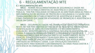6 – REGULAMENTAÇÃO MTE
6.1 REGULAMENTAÇÕES MTE
NR32 - NORMA REGULAMENTADORA DE SEGURANÇA E SAÚDE NO
TRABALHO EM ESTABELECIMENTOS DE ASSISTÊNCIA À SAÚDE (CONSULTA
PÚBLICA): TEM POR FINALIDADE ESTABELECER AS DIRETRIZES BÁSICAS PARA A
IMPLEMENTAÇÃO DE MEDIDAS DE PROTEÇÃO À SEGURANÇA E À SAÚDE DOS
TRABALHADORES EM ESTABELECIMENTOS DE ASSISTÊNCIA À SAÚDE, BEM
COMO DAQUELES QUE EXERCEM ATIVIDADES DE PROMOÇÃO E ASSISTÊNCIA À
SAÚDE EM GERAL.
NR33 - SEGURANÇA E SAÚDE NO TRABALHO EM ESPAÇOS CONFINADOS:
NESTA NR TEM POR OBJETIVO ESTABELECER OS REQUISITOS MÍNIMOS PARA
IDENTIFICAÇÃO DE ESPAÇOS CONFINADOS E O RECONHECIMENTO,
AVALIAÇÃO, MONITORAMENTO E CONTROLE DOS RISCOS EXISTENTES, DE
FORMA A GARANTIR PERMANENTEMENTE A SEGURANÇA E SAÚDE DOS
TRABALHADORES E QUE INTERAGEM DIRETA OU INDIRETAMENTE NESTE
ESPAÇOS. ESPAÇO CONFINADO É QUALQUER ÁREA OU AMBIENTE NÃO
PROJETADO PARA OCUPAÇÃO HUMANA CONTÍNUA, QUE POSSUA MEIOS
LIMITADOS DE ENTRADA E SAÍDA, CUJA VENTILAÇÃO EXISTENTE É
INSUFICIENTE PARA REMOVER CONTAMINANTES OU ONDE POSSA EXISTIR A
DEFICIÊNCIA OU ENRIQUECIMENTO DE OXIGÊNIO.
 