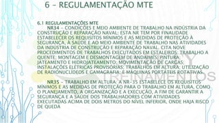 6 – REGULAMENTAÇÃO MTE
6.1 REGULAMENTAÇÕES MTE
NR34 - CONDIÇÕES E MEIO AMBIENTE DE TRABALHO NA INDÚSTRIA DA
CONSTRUÇÃO E REPARAÇÃO NAVAL: ESTA NR TEM POR FINALIDADE
ESTABELECER OS REQUISITOS MÍNIMOS E AS MEDIDAS DE PROTEÇÃO À
SEGURANÇA, À SAÚDE E AO MEIO AMBIENTE DE TRABALHO NAS ATIVIDADES
DA INDÚSTRIA DE CONSTRUÇÃO E REPARAÇÃO NAVAL. CITA NOVE
PROCEDIMENTOS DE TRABALHOS EXECUTADOS EM ESTALEIROS: TRABALHO A
QUENTE; MONTAGEM E DESMONTAGEM DE ANDAIMES; PINTURA;
JATEAMENTO E HIDROJATEAMENTO; MOVIMENTAÇÃO DE CARGAS;
INSTALAÇÕES ELÉTRICAS PROVISÓRIAS; TRABALHOS EM ALTURA; UTILIZAÇÃO
DE RADIONUCLÍDEOS E GAMAGRAFIA; E MÁQUINAS PORTÁTEIS ROTATIVAS.
NR35 - TRABALHO EM ALTURA: A NR-35 ESTABELECE OS REQUISITOS
MÍNIMOS E AS MEDIDAS DE PROTEÇÃO PARA O TRABALHO EM ALTURA, COMO
O PLANEJAMENTO, A ORGANIZAÇÃO E A EXECUÇÃO, A FIM DE GARANTIR A
SEGURANÇA E A SAÚDE DOS TRABALHADORES COM ATIVIDADES
EXECUTADAS ACIMA DE DOIS METROS DO NÍVEL INFERIOR, ONDE HAJA RISCO
DE QUEDA
 