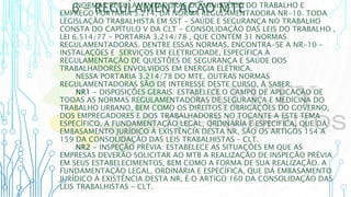 6 – REGULAMENTAÇÃO MTE
NORMAS REGULAMENTADORAS DO MINISTÉRIO DO TRABALHO E
EMPREGO PORTARIA 3.214, DA NORMA REGULAMENTADORA NR-10. TODA
LEGISLAÇÃO TRABALHISTA EM SST - SAÚDE E SEGURANÇA NO TRABALHO
CONSTA DO CAPÍTULO V DA CLT - CONSOLIDAÇÃO DAS LEIS DO TRABALHO ,
LEI 6.514/77 - PORTARIA 3.214/78 , QUE CONTÉM 31 NORMAS
REGULAMENTADORAS. DENTRE ESSAS NORMAS, ENCONTRA-SE A NR-10 -
INSTALAÇÕES E SERVIÇOS EM ELETRICIDADE, ESPECÍFICA À
REGULAMENTAÇÃO DE QUESTÕES DE SEGURANÇA E SAÚDE DOS
TRABALHADORES ENVOLVIDOS EM ENERGIA ELÉTRICA.
NESSA PORTARIA 3.214/78 DO MTE, OUTRAS NORMAS
REGULAMENTADORAS SÃO DE INTERESSE DESTE CURSO, À SABER:
NR1 - DISPOSIÇÕES GERAIS: ESTABELECE O CAMPO DE APLICAÇÃO DE
TODAS AS NORMAS REGULAMENTADORAS DE SEGURANÇA E MEDICINA DO
TRABALHO URBANO, BEM COMO OS DIREITOS E OBRIGAÇÕES DO GOVERNO,
DOS EMPREGADORES E DOS TRABALHADORES NO TOCANTE A ESTE TEMA
ESPECÍFICO. A FUNDAMENTAÇÃO LEGAL, ORDINÁRIA E ESPECÍFICA, QUE DÁ
EMBASAMENTO JURÍDICO À EXISTÊNCIA DESTA NR, SÃO OS ARTIGOS 154 A
159 DA CONSOLIDAÇÃO DAS LEIS TRABALHISTAS – CLT.
NR2 - INSPEÇÃO PRÉVIA: ESTABELECE AS SITUAÇÕES EM QUE AS
EMPRESAS DEVERÃO SOLICITAR AO MTB A REALIZAÇÃO DE INSPEÇÃO PRÉVIA
EM SEUS ESTABELECIMENTOS, BEM COMO A FORMA DE SUA REALIZAÇÃO. A
FUNDAMENTAÇÃO LEGAL, ORDINÁRIA E ESPECÍFICA, QUE DÁ EMBASAMENTO
JURÍDICO À EXISTÊNCIA DESTA NR, É O ARTIGO 160 DA CONSOLIDAÇÃO DAS
LEIS TRABALHISTAS - CLT.
 