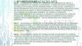 6 – REGULAMENTAÇÃO MTE
6.1 REGULAMENTAÇÕES MTE
NR36 - SEGURANÇA E SAÚDE NO TRABALHO EM EMPRESAS DE ABATE E
PROCESSAMENTO DE CARNES E DERIVADOS. O OBJETIVO DESTA NORMA É
ESTABELECER OS REQUISITOS MÍNIMOS PARA A AVALIAÇÃO, CONTROLE E
MONITORAMENTO DOS RISCOS EXISTENTES NAS ATIVIDADES DESENVOLVIDAS
NA INDÚSTRIA DE ABATE E PROCESSAMENTO DE CARNES E DERIVADOS
DESTINADOS AO CONSUMO HUMANO, DE FORMA A GARANTIR
PERMANENTEMENTE A SEGURANÇA, A SAÚDE E A QUALIDADE DE VIDA NO
TRABALHO, SEM PREJUÍZO DA OBSERVÂNCIA DO DISPOSTO NAS DEMAIS
NORMAS REGULAMENTADORAS - NR DO MINISTÉRIO DO TRABALHO E
EMPREGO.
NR37 - SEGURANÇA E SAÚDE EM PLATAFORMAS DE PETRÓLEO. ESTA NORMA
REGULAMENTADORA - NR TEM POR OBJETIVO ESTABELECER OS REQUISITOS
DE SEGURANÇA, SAÚDE E CONDIÇÕES DE VIVÊNCIA NO TRABALHO A BORDO
DE PLATAFORMAS DE PETRÓLEO EM OPERAÇÃO NAS ÁGUAS JURISDICIONAIS
BRASILEIRAS - AJB.
NR38 - SEGURANÇA E SAÚDE NO TRABALHO NAS ATIVIDADES DE LIMPEZA
URBANA E MANEJO DE RESÍDUOS SÓLIDOS. ESTA NORMA REGULAMENTADORA
- NR TEM O OBJETIVO DE ESTABELECER OS REQUISITOS E AS MEDIDAS DE
PREVENÇÃO PARA GARANTIR AS CONDIÇÕES DE SEGURANÇA E SAÚDE DOS
TRABALHADORES NAS ATIVIDADES DE LIMPEZA URBANA E MANEJO DE
RESÍDUOS SÓLIDOS.
 