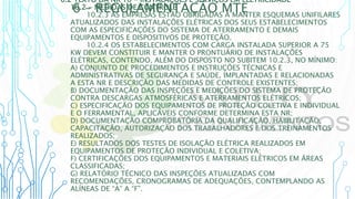6 – REGULAMENTAÇÃO MTE
6.2 TEXTO DA NR 10 - INSTALAÇÕES E SERVIÇOS EM ELETRICIDADE
10.2 - MEDIDAS DE CONTROLE
10.2.3 AS EMPRESAS ESTÃO OBRIGADAS A MANTER ESQUEMAS UNIFILARES
ATUALIZADOS DAS INSTALAÇÕES ELÉTRICAS DOS SEUS ESTABELECIMENTOS
COM AS ESPECIFICAÇÕES DO SISTEMA DE ATERRAMENTO E DEMAIS
EQUIPAMENTOS E DISPOSITIVOS DE PROTEÇÃO.
10.2.4 OS ESTABELECIMENTOS COM CARGA INSTALADA SUPERIOR A 75
KW DEVEM CONSTITUIR E MANTER O PRONTUÁRIO DE INSTALAÇÕES
ELÉTRICAS, CONTENDO, ALÉM DO DISPOSTO NO SUBITEM 10.2.3, NO MÍNIMO:
A) CONJUNTO DE PROCEDIMENTOS E INSTRUÇÕES TÉCNICAS E
ADMINISTRATIVAS DE SEGURANÇA E SAÚDE, IMPLANTADAS E RELACIONADAS
A ESTA NR E DESCRIÇÃO DAS MEDIDAS DE CONTROLE EXISTENTES;
B) DOCUMENTAÇÃO DAS INSPEÇÕES E MEDIÇÕES DO SISTEMA DE PROTEÇÃO
CONTRA DESCARGAS ATMOSFÉRICAS E ATERRAMENTOS ELÉTRICOS;
C) ESPECIFICAÇÃO DOS EQUIPAMENTOS DE PROTEÇÃO COLETIVA E INDIVIDUAL
E O FERRAMENTAL, APLICÁVEIS CONFORME DETERMINA ESTA NR;
D) DOCUMENTAÇÃO COMPROBATÓRIA DA QUALIFICAÇÃO, HABILITAÇÃO,
CAPACITAÇÃO, AUTORIZAÇÃO DOS TRABALHADORES E DOS TREINAMENTOS
REALIZADOS;
E) RESULTADOS DOS TESTES DE ISOLAÇÃO ELÉTRICA REALIZADOS EM
EQUIPAMENTOS DE PROTEÇÃO INDIVIDUAL E COLETIVA;
F) CERTIFICAÇÕES DOS EQUIPAMENTOS E MATERIAIS ELÉTRICOS EM ÁREAS
CLASSIFICADAS;
G) RELATÓRIO TÉCNICO DAS INSPEÇÕES ATUALIZADAS COM
RECOMENDAÇÕES, CRONOGRAMAS DE ADEQUAÇÕES, CONTEMPLANDO AS
ALÍNEAS DE “A” A “F”.
 