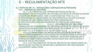 6 – REGULAMENTAÇÃO MTE
6.2 TEXTO DA NR 10 - INSTALAÇÕES E SERVIÇOS EM ELETRICIDADE
10.2 - MEDIDAS DE CONTROLE
10.2.5 AS EMPRESAS QUE OPERAM EM INSTALAÇÕES OU
EQUIPAMENTOS INTEGRANTES DO SISTEMA ELÉTRICO DE POTÊNCIA DEVEM
CONSTITUIR PRONTUÁRIO COM O CONTEÚDO DO ITEM 10.2.4 E
ACRESCENTAR AO PRONTUÁRIO OS DOCUMENTOS A SEGUIR LISTADOS:
A) DESCRIÇÃO DOS PROCEDIMENTOS PARA EMERGÊNCIAS;
B) CERTIFICAÇÕES DOS EQUIPAMENTOS DE PROTEÇÃO COLETIVA E
INDIVIDUAL; 10.2.5.1 AS EMPRESAS QUE REALIZAM
TRABALHOS EM PROXIMIDADE DO SISTEMA ELÉTRICO DE POTÊNCIA DEVEM
CONSTITUIR PRONTUÁRIO CONTEMPLANDO AS ALÍNEAS “A”, “C”, “D” E “E”,
DO ITEM 10.2.4 E ALÍNEAS “A” E “B” DO ITEM 10.2.5.
10.2.6 O PRONTUÁRIO DE INSTALAÇÕES ELÉTRICAS DEVE SER
ORGANIZADO E MANTIDO ATUALIZADO PELO EMPREGADOR OU PESSOA
FORMALMENTE DESIGNADA PELA EMPRESA, DEVENDO PERMANECER À
DISPOSIÇÃO DOS TRABALHADORES ENVOLVIDOS NAS INSTALAÇÕES E
SERVIÇOS EM ELETRICIDADE.
10.2.7 OS DOCUMENTOS TÉCNICOS PREVISTOS NO PRONTUÁRIO DE
INSTALAÇÕES ELÉTRICAS DEVEM SER ELABORADOS POR PROFISSIONAL
LEGALMENTE HABILITADO.
 
