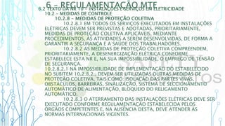 6 – REGULAMENTAÇÃO MTE
6.2 TEXTO DA NR 10 - INSTALAÇÕES E SERVIÇOS EM ELETRICIDADE
10.2 - MEDIDAS DE CONTROLE
10.2.8 - MEDIDAS DE PROTEÇÃO COLETIVA
10.2.8.1 EM TODOS OS SERVIÇOS EXECUTADOS EM INSTALAÇÕES
ELÉTRICAS DEVEM SER PREVISTAS E ADOTADAS, PRIORITARIAMENTE,
MEDIDAS DE PROTEÇÃO COLETIVA APLICÁVEIS, MEDIANTE
PROCEDIMENTOS, ÀS ATIVIDADES A SEREM DESENVOLVIDAS, DE FORMA A
GARANTIR A SEGURANÇA E A SAÚDE DOS TRABALHADORES.
10.2.8.2 AS MEDIDAS DE PROTEÇÃO COLETIVA COMPREENDEM,
PRIORITARIAMENTE, A DESENERGIZAÇÃO ELÉTRICA CONFORME
ESTABELECE ESTA NR E, NA SUA IMPOSSIBILIDADE, O EMPREGO DE TENSÃO
DE SEGURANÇA.
10.2.8.2.1 NA IMPOSSIBILIDADE DE IMPLEMENTAÇÃO DO ESTABELECIDO
NO SUBITEM 10.2.8.2., DEVEM SER UTILIZADAS OUTRAS MEDIDAS DE
PROTEÇÃO COLETIVA, TAIS COMO: ISOLAÇÃO DAS PARTES VIVAS,
OBSTÁCULOS, BARREIRAS, SINALIZAÇÃO, SISTEMA DE SECCIONAMENTO
AUTOMÁTICO DE ALIMENTAÇÃO, BLOQUEIO DO RELIGAMENTO
AUTOMÁTICO.
10.2.8.3 O ATERRAMENTO DAS INSTALAÇÕES ELÉTRICAS DEVE SER
EXECUTADO CONFORME REGULAMENTAÇÃO ESTABELECIDA PELOS
ÓRGÃOS COMPETENTES E, NA AUSÊNCIA DESTA, DEVE ATENDER ÀS
NORMAS INTERNACIONAIS VIGENTES.
 
