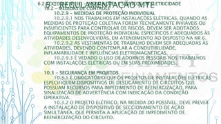 6 – REGULAMENTAÇÃO MTE
6.2 TEXTO DA NR 10 - INSTALAÇÕES E SERVIÇOS EM ELETRICIDADE
10.2 - MEDIDAS DE CONTROLE
10.2.9 - MEDIDAS DE PROTEÇÃO INDIVIDUAL
10.2.9.1 NOS TRABALHOS EM INSTALAÇÕES ELÉTRICAS, QUANDO AS
MEDIDAS DE PROTEÇÃO COLETIVA FOREM TECNICAMENTE INVIÁVEIS OU
INSUFICIENTES PARA CONTROLAR OS RISCOS, DEVEM SER ADOTADOS
EQUIPAMENTOS DE PROTEÇÃO INDIVIDUAL ESPECÍFICOS E ADEQUADOS ÀS
ATIVIDADES DESENVOLVIDAS, EM ATENDIMENTO AO DISPOSTO NA NR 6.
10.2.9.2 AS VESTIMENTAS DE TRABALHO DEVEM SER ADEQUADAS ÀS
ATIVIDADES, DEVENDO CONTEMPLAR A CONDUTIBILIDADE,
INFLAMABILIDADE E INFLUÊNCIAS ELETROMAGNÉTICAS.
10.2.9.3 É VEDADO O USO DE ADORNOS PESSOAIS NOS TRABALHOS
COM INSTALAÇÕES ELÉTRICAS OU EM SUAS PROXIMIDADES.
10.3 - SEGURANÇA EM PROJETOS
10.3.1 É OBRIGATÓRIO QUE OS PROJETOS DE INSTALAÇÕES ELÉTRICAS
ESPECIFIQUEM DISPOSITIVOS DE DESLIGAMENTO DE CIRCUITOS QUE
POSSUAM RECURSOS PARA IMPEDIMENTO DE REENERGIZAÇÃO, PARA
SINALIZAÇÃO DE ADVERTÊNCIA COM INDICAÇÃO DA CONDIÇÃO
OPERATIVA.
10.3.2 O PROJETO ELÉTRICO, NA MEDIDA DO POSSÍVEL, DEVE PREVER
A INSTALAÇÃO DE DISPOSITIVO DE SECCIONAMENTO DE AÇÃO
SIMULTÂNEA, QUE PERMITA A APLICAÇÃO DE IMPEDIMENTO DE
REENERGIZAÇÃO DO CIRCUITO.
 