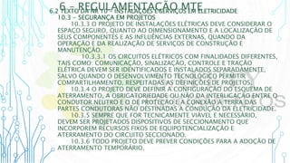 6 – REGULAMENTAÇÃO MTE
6.2 TEXTO DA NR 10 - INSTALAÇÕES E SERVIÇOS EM ELETRICIDADE
10.3 - SEGURANÇA EM PROJETOS
10.3.3 O PROJETO DE INSTALAÇÕES ELÉTRICAS DEVE CONSIDERAR O
ESPAÇO SEGURO, QUANTO AO DIMENSIONAMENTO E A LOCALIZAÇÃO DE
SEUS COMPONENTES E AS INFLUÊNCIAS EXTERNAS, QUANDO DA
OPERAÇÃO E DA REALIZAÇÃO DE SERVIÇOS DE CONSTRUÇÃO E
MANUTENÇÃO.
10.3.3.1 OS CIRCUITOS ELÉTRICOS COM FINALIDADES DIFERENTES,
TAIS COMO: COMUNICAÇÃO, SINALIZAÇÃO, CONTROLE E TRAÇÃO
ELÉTRICA DEVEM SER IDENTIFICADOS E INSTALADOS SEPARADAMENTE,
SALVO QUANDO O DESENVOLVIMENTO TECNOLÓGICO PERMITIR
COMPARTILHAMENTO, RESPEITADAS AS DEFINIÇÕES DE PROJETOS.
10.3.4 O PROJETO DEVE DEFINIR A CONFIGURAÇÃO DO ESQUEMA DE
ATERRAMENTO, A OBRIGATORIEDADE OU NÃO DA INTERLIGAÇÃO ENTRE O
CONDUTOR NEUTRO E O DE PROTEÇÃO E A CONEXÃO À TERRA DAS
PARTES CONDUTORAS NÃO DESTINADAS À CONDUÇÃO DA ELETRICIDADE.
10.3.5 SEMPRE QUE FOR TECNICAMENTE VIÁVEL E NECESSÁRIO,
DEVEM SER PROJETADOS DISPOSITIVOS DE SECCIONAMENTO QUE
INCORPOREM RECURSOS FIXOS DE EQUIPOTENCIALIZAÇÃO E
ATERRAMENTO DO CIRCUITO SECCIONADO.
10.3.6 TODO PROJETO DEVE PREVER CONDIÇÕES PARA A ADOÇÃO DE
ATERRAMENTO TEMPORÁRIO.
 