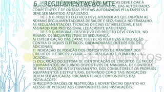 6 – REGULAMENTAÇÃO MTE
10.3.7 O PROJETO DAS INSTALAÇÕES ELÉTRICAS DEVE FICAR À
DISPOSIÇÃO DOS TRABALHADORES AUTORIZADOS, DAS AUTORIDADES
COMPETENTES E DE OUTRAS PESSOAS AUTORIZADAS PELA EMPRESA E
DEVE SER MANTIDO ATUALIZADO.
10.3.8 O PROJETO ELÉTRICO DEVE ATENDER AO QUE DISPÕEM AS
NORMAS REGULAMENTADORAS DE SAÚDE E SEGURANÇA NO TRABALHO,
AS REGULAMENTAÇÕES TÉCNICAS OFICIAIS ESTABELECIDAS, E SER
ASSINADO POR PROFISSIONAL LEGALMENTE HABILITADO.
10.3.9 O MEMORIAL DESCRITIVO DO PROJETO DEVE CONTER, NO
MÍNIMO, OS SEGUINTES ITENS DE SEGURANÇA:
A) ESPECIFICAÇÃO DAS CARACTERÍSTICAS RELATIVAS À PROTEÇÃO
CONTRA CHOQUES ELÉTRICOS, QUEIMADURAS E OUTROS RISCOS
ADICIONAIS;
B) INDICAÇÃO DE POSIÇÃO DOS DISPOSITIVOS DE MANOBRA DOS
CIRCUITOS ELÉTRICOS: (VERDE - “D”, DESLIGADO E VERMELHO - “L”,
LIGADO);
C) DESCRIÇÃO DO SISTEMA DE IDENTIFICAÇÃO DE CIRCUITOS ELÉTRICOS E
EQUIPAMENTOS, INCLUINDO DISPOSITIVOS DE MANOBRA, DE CONTROLE,
DE PROTEÇÃO, DE INTERTRAVAMENTO, DOS CONDUTORES E OS PRÓPRIOS
EQUIPAMENTOS E ESTRUTURAS, DEFININDO COMO TAIS INDICAÇÕES
DEVEM SER APLICADAS FISICAMENTE NOS COMPONENTES DAS
INSTALAÇÕES;
D) RECOMENDAÇÕES DE RESTRIÇÕES E ADVERTÊNCIAS QUANTO AO
ACESSO DE PESSOAS AOS COMPONENTES DAS INSTALAÇÕES;
 