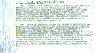 6 – REGULAMENTAÇÃO MTE
6.1 REGULAMENTAÇÕES MTE
NR3 - EMBARGO OU INTERDIÇÃO: ESTABELECE AS SITUAÇÕES EM QUE AS
EMPRESAS SE SUJEITAM A SOFRER PARALISAÇÃO DE SEUS SERVIÇOS,
MÁQUINAS OU EQUIPAMENTOS, BEM COMO OS PROCEDIMENTOS A SEREM
OBSERVADOS, PELA FISCALIZAÇÃO TRABALHISTA, NA ADOÇÃO DE TAIS
MEDIDAS PUNITIVAS NO TOCANTE À SEGURANÇA E A MEDICINA DO
TRABALHO. A FUNDAMENTAÇÃO LEGAL, ORDINÁRIA E ESPECÍFICA, QUE DÁ
EMBASAMENTO JURÍDICO À EXISTÊNCIA DESTA NR, É O ARTIGO 161 DA
CONSOLIDAÇÃO DAS LEIS TRABALHISTAS – CLT.
NR4 - SERVIÇOS ESPECIALIZADOS EM ENGENHARIA DE SEGURANÇA E EM
MEDICINA DO TRABALHO: ESTABELECE A OBRIGATORIEDADE DAS EMPRESAS
PÚBLICAS E PRIVADAS, QUE POSSUAM EMPREGADOS REGIDOS PELA
CONSOLIDAÇÃO DAS LEIS TRABALHISTAS - CLT, DE ORGANIZAREM E
MANTEREM EM FUNCIONAMENTO, SERVIÇOS ESPECIALIZADOS EM
ENGENHARIA DE SEGURANÇA E EM MEDICINA DO TRABALHO - SESMT, COM A
FINALIDADE DE PROMOVER A SAÚDE E PROTEGER A INTEGRIDADE DO
TRABALHADOR NO LOCAL DE TRABALHO. A FUNDAMENTAÇÃO LEGAL,
ORDINÁRIA E ESPECÍFICA, QUE DÁ EMBASAMENTO JURÍDICO À EXISTÊNCIA
DESTA NR, É O ARTIGO 162 DA CONSOLIDAÇÃO DAS LEIS TRABALHISTAS -
CLT.
 
